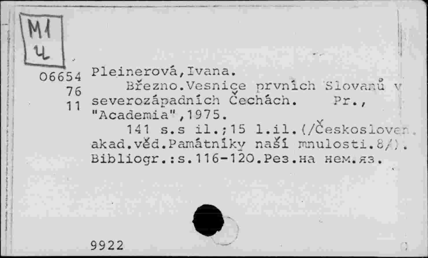 ﻿06654
76
11
J' Pleinerovâ,Ivana.
Brezno.Vesnice prvnich Slovanu v severozâpadnich Cechâch. Pr., "Academia",1975.
141 s.s il.;15 1.il. (/Ceskoslover. akad.vëd.Pamâtniky na£i mnulosti.8/; . Bibliogr.:s.116-120.Рез.на нем.яз.
9922